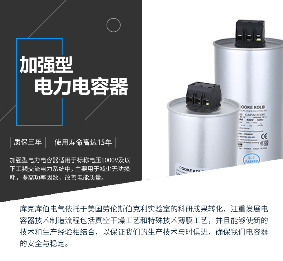 加強(qiáng)型電力電容器適用于標(biāo)稱電壓1000V及以下工頻交流電力系統(tǒng)中，主要用于減少無功損耗，提高功率因數(shù)，改善電網(wǎng)質(zhì)量。產(chǎn)品是在百級(jí)凈化、真空操作環(huán)境下制造，采用銀鋅鋁聚丙烯金屬化膜，使用美國(guó)勞倫斯伯克利實(shí)驗(yàn)室的科研成果，嚴(yán)格按照IEC60831-2014及GB/T12747-2017進(jìn)行生產(chǎn)，確保電力電容器安全穩(wěn)定，正常使用壽命可達(dá)15年以上