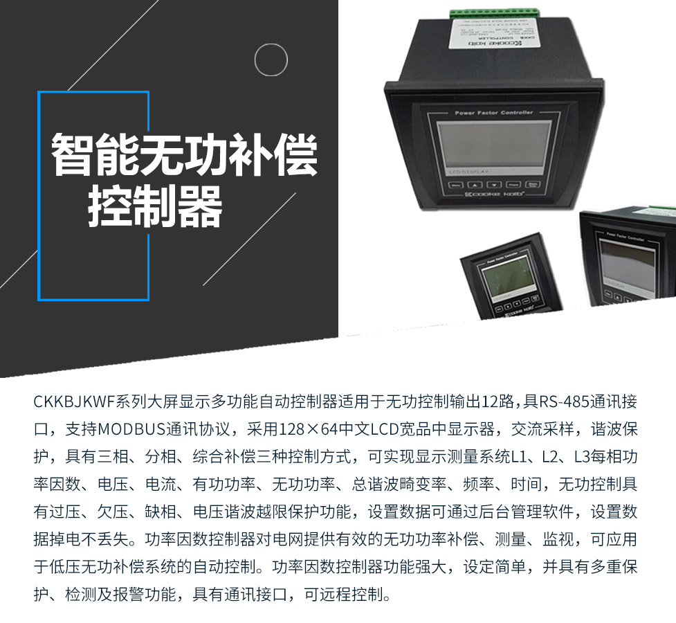 CKKBcJKWF系列大屏顯示多功能自動(dòng)控制器適用于無(wú)功控制輸出12路，具RS-485通訊接口，支持MODBUS通訊協(xié)議，采用128×64中文LCD寬品中顯示器，交流采樣，諧波保護(hù)，具有三相、分相、綜合補(bǔ)償三種控制方式，可實(shí)現(xiàn)顯示測(cè)量系統(tǒng)L1、L2、L3每相功率因數(shù)、電壓、電流、有功功率、無(wú)功功率、總諧波畸變率、頻率、時(shí)間，無(wú)功控制具有過(guò)壓、欠壓、缺相、電壓諧波越限保護(hù)功能，設(shè)置數(shù)據(jù)可通過(guò)后臺(tái)管理軟件，設(shè)置數(shù)據(jù)掉電不丟失。功率因數(shù)控制器對(duì)電網(wǎng)提供有效的無(wú)功功率補(bǔ)償、測(cè)量、監(jiān)視，可應(yīng)用于低壓無(wú)功補(bǔ)償系統(tǒng)的自動(dòng)控制。功率因數(shù)控制器功能強(qiáng)大，設(shè)定簡(jiǎn)單，并具有多重保護(hù)、檢測(cè)及報(bào)警功能，具有通訊接口，可遠(yuǎn)程控制。